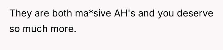 They are both ma*sive AH's and you deserve so much...