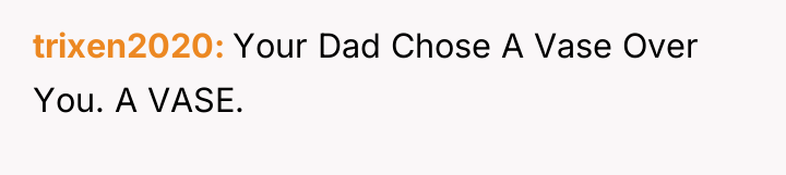 trixen2020 Your Dad Chose A Vase Over You. A VASE.
