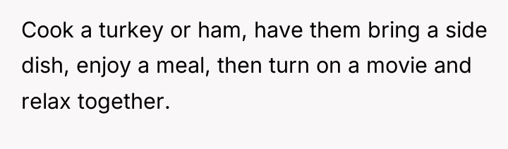 Cook a turkey or ham, have them bring a side...