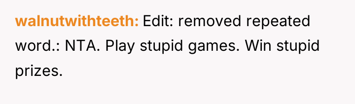 walnutwithteeth Edit: removed repeated word.: NTA. Play stupid games. Win...