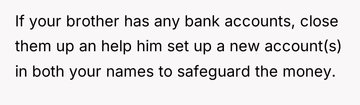 If your brother has any bank accounts, close them up...