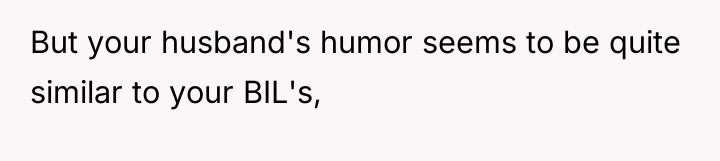 But your husband's humor seems to be quite similar to...