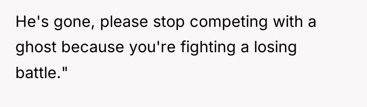 He's gone, please stop competing with a ghost because you're...