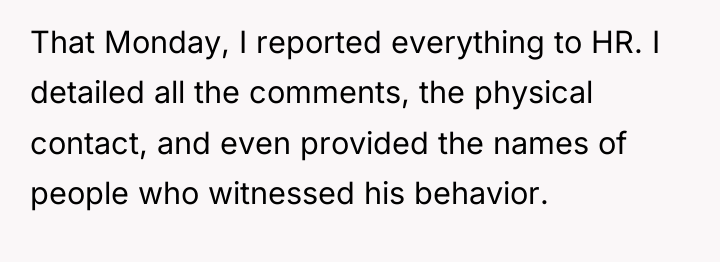 That Monday, I reported everything to HR. I detailed all...