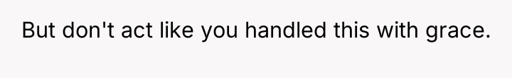 But don't act like you handled this with grace.