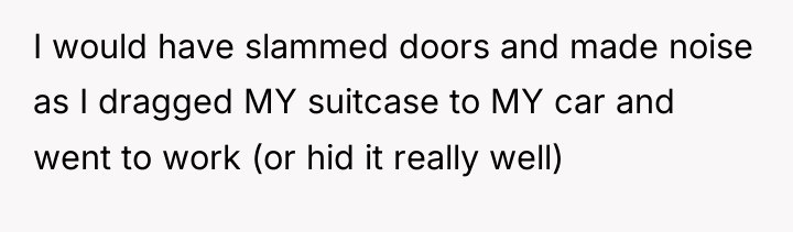 I would have slammed doors and made noise as I...