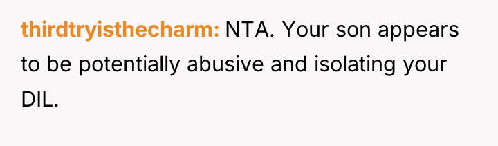thirdtryisthecharm NTA. Your son appears to be potentially abusive and...