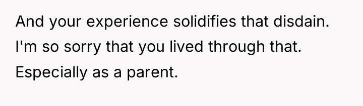 And your experience solidifies that disdain. I'm so sorry that...