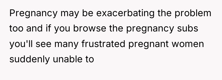 Pregnancy may be exacerbating the problem too and if you...
