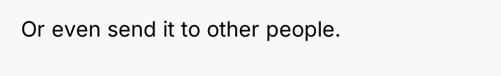 Or even send it to other people.