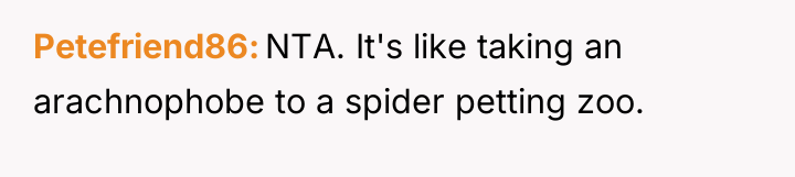 Petefriend86 NTA. It's like taking an arachnophobe to a spider...