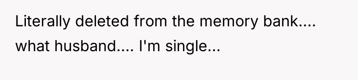 Literally deleted from the memory bank.... what husband.... I'm single...