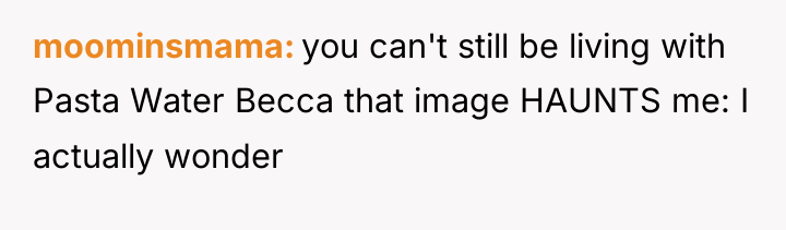 moominsmama you can't still be living with Pasta Water Becca...