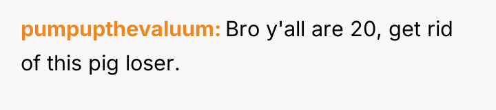 pumpupthevaluum Bro y'all are 20, get rid of this pig...