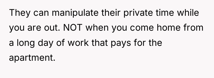 They can manipulate their private time while you are out....