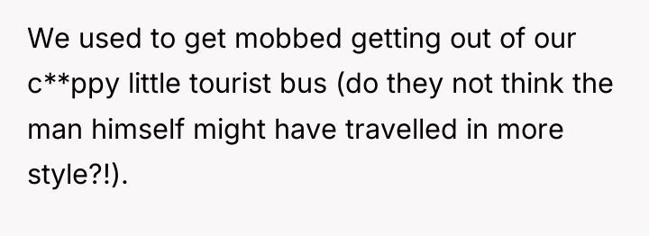 We used to get mobbed getting out of our c**ppy...