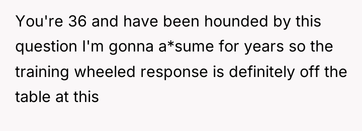 You're 36 and have been hounded by this question I'm...