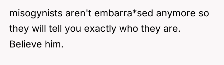misogynists aren't embarra*sed anymore so they will tell you exactly...