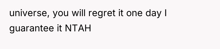 universe, you will regret it one day I guarantee it...