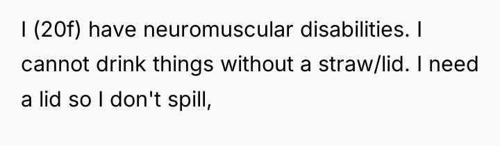 I (20f) have neuromuscular disabilities. I cannot drink things without...