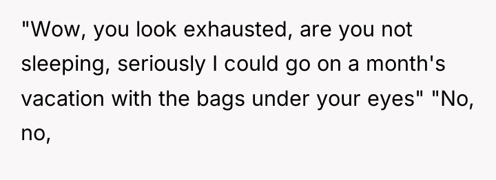 "Wow, you look exhausted, are you not sleeping, seriously I...