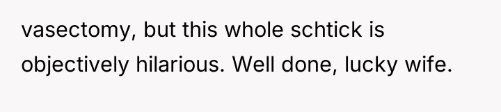 vasectomy, but this whole schtick is objectively hilarious. Well done,...