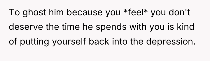 To ghost him because you *feel* you don't deserve the...