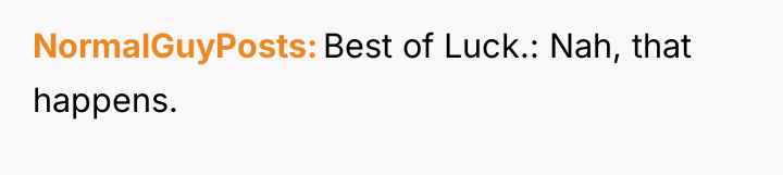 NormalGuyPosts Best of Luck.: Nah, that happens.