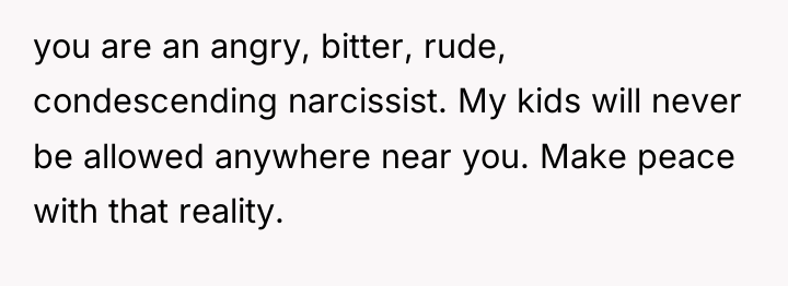 you are an angry, bitter, rude, condescending narcissist. My kids...