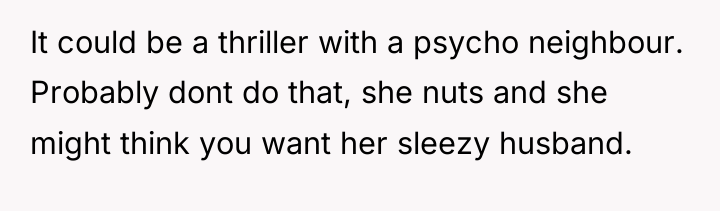 It could be a thriller with a psycho neighbour. Probably...