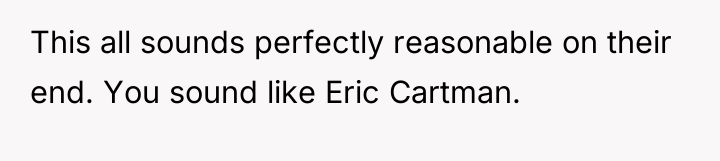 This all sounds perfectly reasonable on their end. You sound...