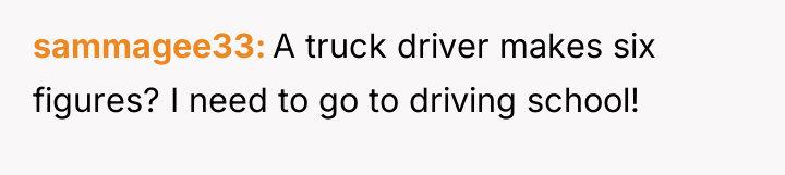 sammagee33 A truck driver makes six figures? I need to...