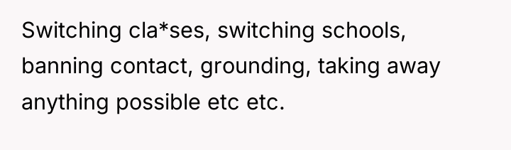 Switching cla*ses, switching schools, banning contact, grounding, taking away anything...