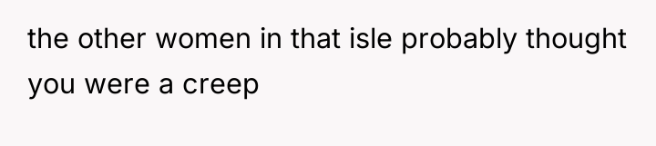 the other women in that isle probably thought you were...