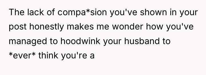 The lack of compa*sion you've shown in your post honestly...
