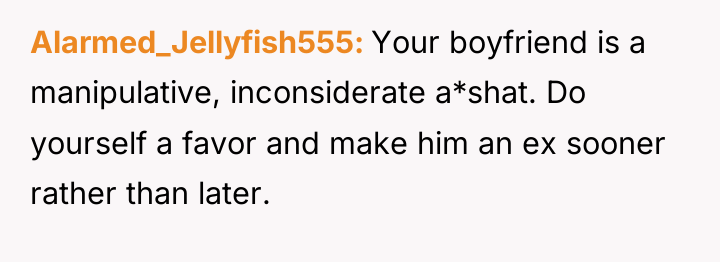 Alarmed_Jellyfish555 Your boyfriend is a manipulative, inconsiderate a*shat. Do yourself...