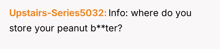 Upstairs-Series5032 Info: where do you store your peanut b**ter?