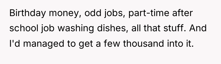 Birthday money, odd jobs, part-time after school job washing dishes,...