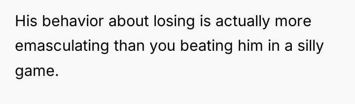 His behavior about losing is actually more emasculating than you...