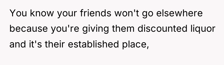 You know your friends won't go elsewhere because you're giving...