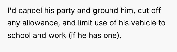 I'd cancel his party and ground him, cut off any...