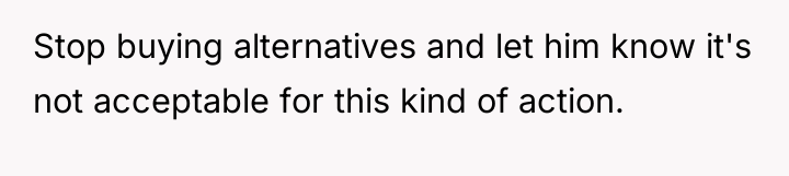 Stop buying alternatives and let him know it's not acceptable...