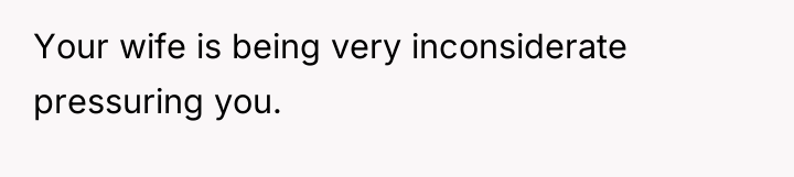 Your wife is being very inconsiderate pressuring you.