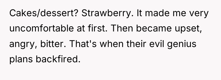 Cakes/dessert? Strawberry. It made me very uncomfortable at first. Then...