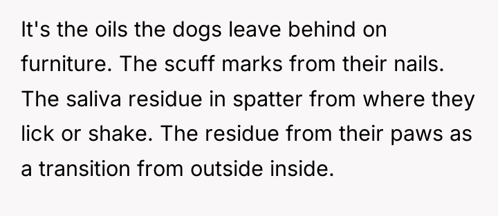 It's the oils the dogs leave behind on furniture. The...
