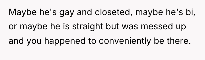 Maybe he's gay and closeted, maybe he's bi, or maybe...