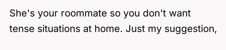 She's your roommate so you don't want tense situations at...