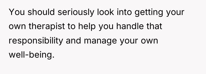 You should seriously look into getting your own therapist to...