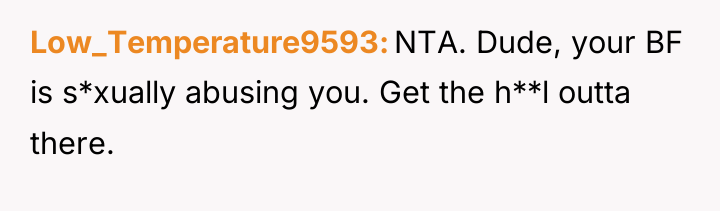 Low_Temperature9593 NTA. Dude, your BF is s*xually abusing you. Get...