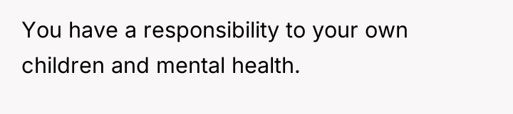 You have a responsibility to your own children and mental...